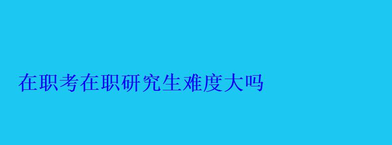 在職考在職研究生難度大嗎 在職考在職研究生難度大嗎