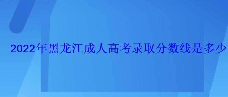2022年黑龍江成人高考錄取分數線是多少 2022年黑龍江成人高考錄取分數線是多少