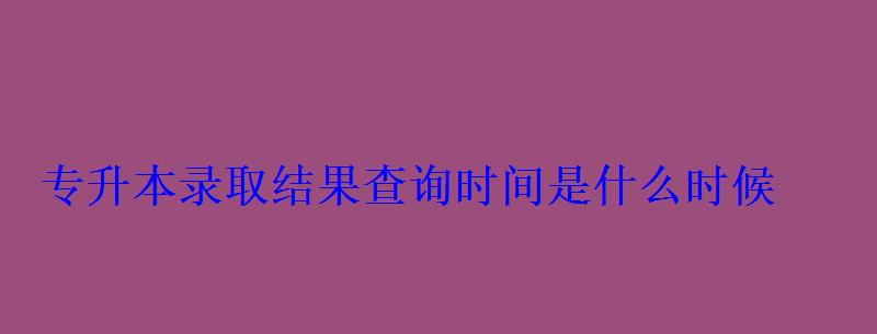 專升本錄取結果查詢時間是什么時候
