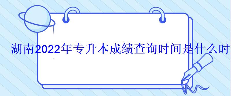 湖南2022年專升本成績查詢時間是什么時候 湖南2022年專升本成績查詢時間是什么時候