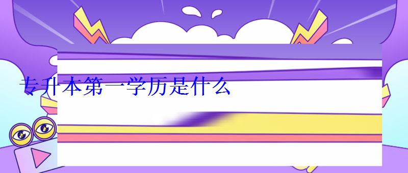 專升本第一學歷是什么 專升本第一學歷是什么