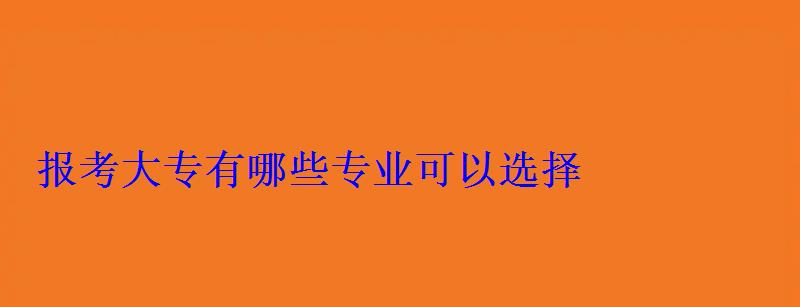 報(bào)考大專有哪些專業(yè)可以選擇 報(bào)考大專有哪些專業(yè)可以選擇