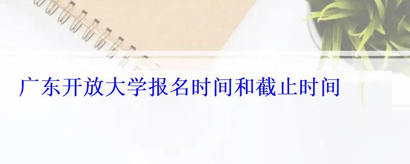 廣東開放大學報名時間和截止時間，廣東開放大學是全日制大專嗎