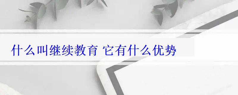 什么叫繼續(xù)教育它有什么優(yōu)勢 什么叫繼續(xù)教育它有什么優(yōu)勢
