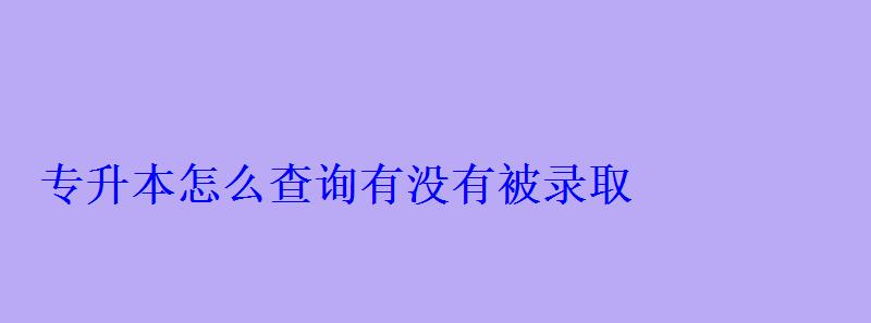 專升本怎么查詢有沒有被錄取 專升本怎么查詢有沒有被錄取