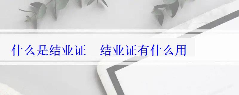 什么是結業證 結業證有什么用 什么是結業證 結業證有什么用