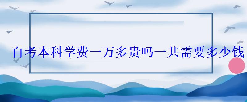 自考本科學(xué)費(fèi)一萬多貴嗎一共需要多少錢