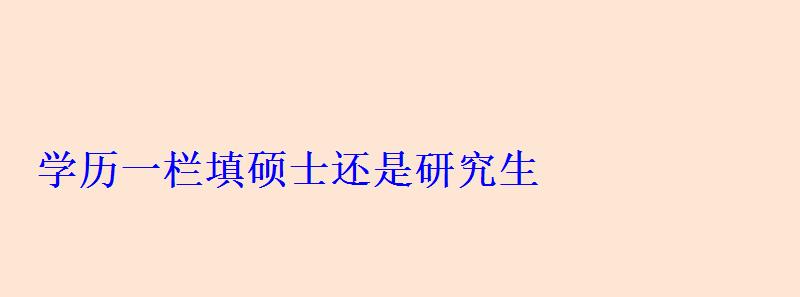 學(xué)歷一欄填碩士還是研究生 學(xué)歷一欄填碩士還是研究生