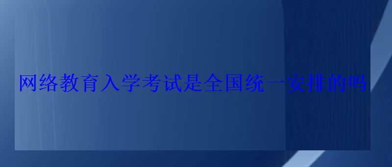 網絡教育入學考試是全國統一安排的嗎 網絡教育入學考試是全國統一安排的嗎