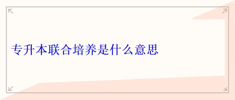 專升本聯合培養是什么意思 專升本聯合培養是什么意思