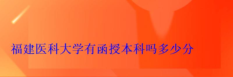 福建醫科大學有函授本科嗎多少分 福建醫科大學有函授本科嗎多少分