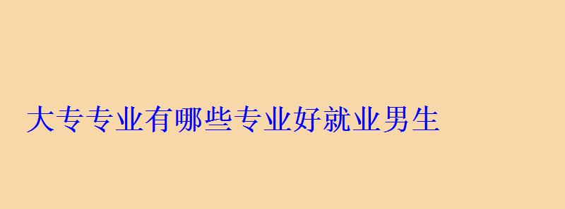 大專專業有哪些專業好就業男生，大專專業有哪些前景好的