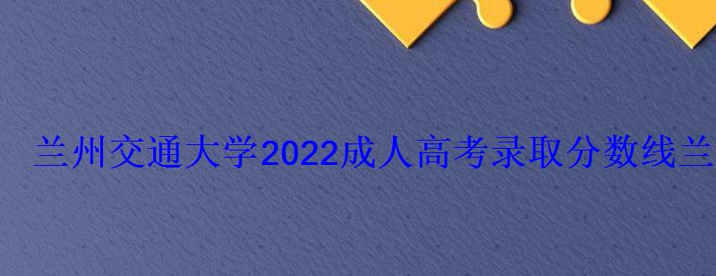 蘭州交通大學2022成人高考錄取分數線，蘭州交通大學成人高考招生簡章