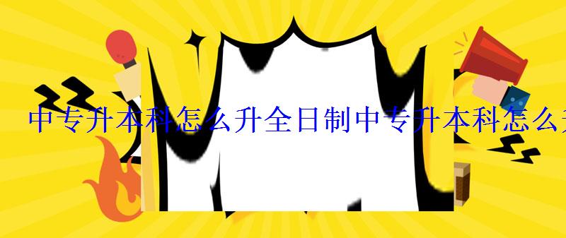 中專升本科怎么升全日制，中專升本科怎么升