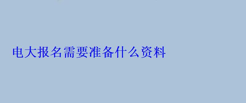 電大報名需要準備什么資料 電大報名需要準備什么資料