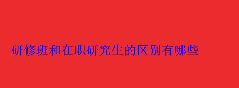 研修班和在職研究生的區別有哪些 研修班和在職研究生的區別有哪些