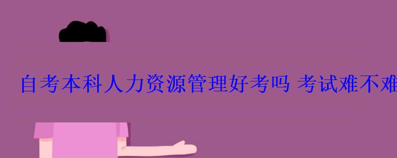 自考本科人力資源管理好考嗎考試難不難 自考本科人力資源管理好考嗎考試難不難