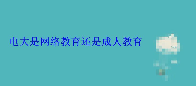 電大是網絡教育還是成人教育 電大是網絡教育還是成人教育
