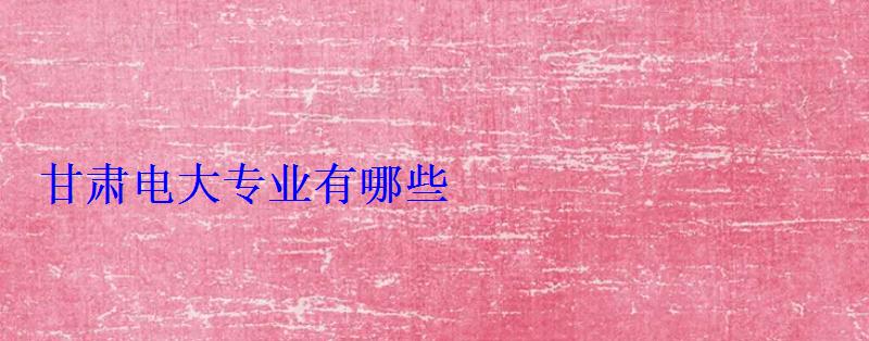甘肅電大專業有哪些 甘肅電大專業有哪些