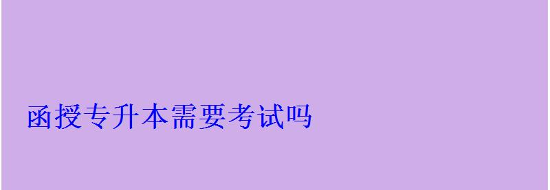 函授專升本需要考試嗎 函授專升本需要考試嗎
