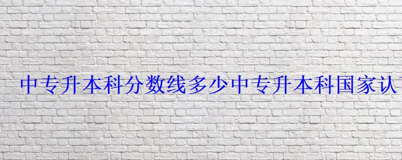 中專升本科分數線多少，中專升本科國家認可嗎