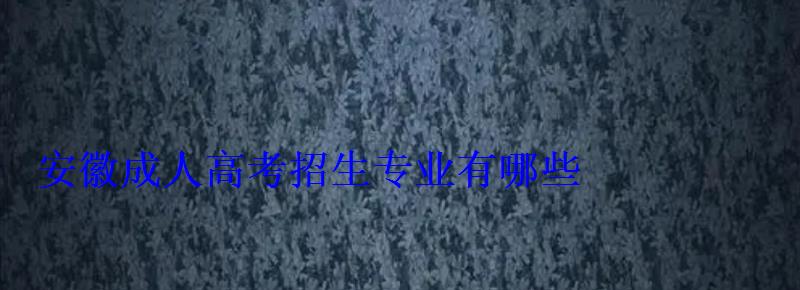 安徽成人高考招生專業有哪些 安徽成人高考招生專業有哪些