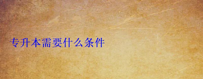 專升本需要什么條件 專升本需要什么條件