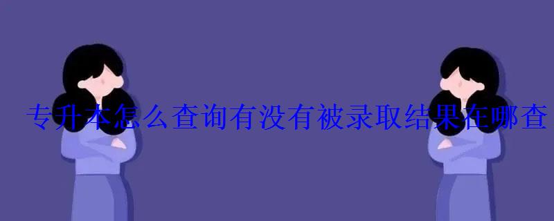 專升本怎么查詢有沒有被錄取結果在哪查