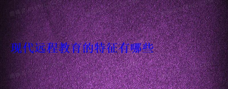 現(xiàn)代遠(yuǎn)程教育的特征有哪些 現(xiàn)代遠(yuǎn)程教育的特征有哪些