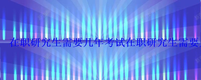 在職研究生需要幾年考試，在職研究生需要幾年工作