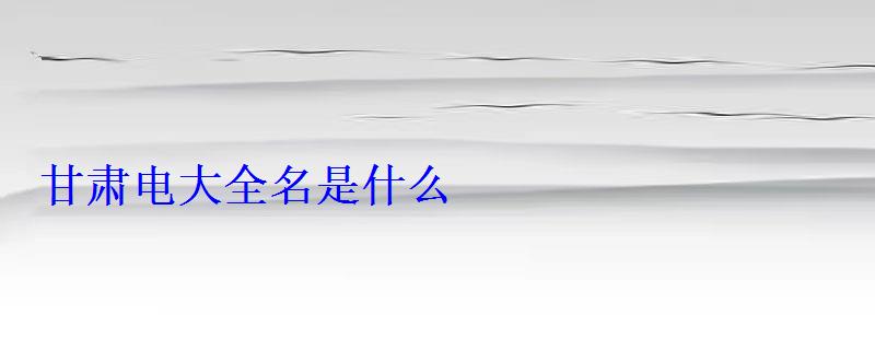 甘肅電大全名是什么 甘肅電大全名是什么