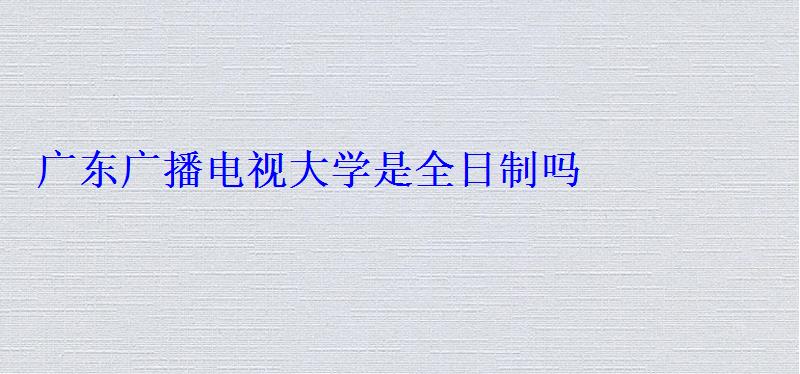 廣東廣播電視大學是全日制嗎 廣東廣播電視大學是全日制嗎