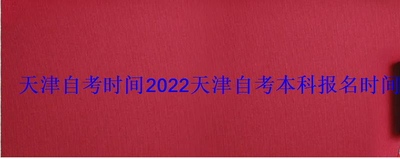 天津自考時間2022，天津自考本科報名時間2022年官網(wǎng)