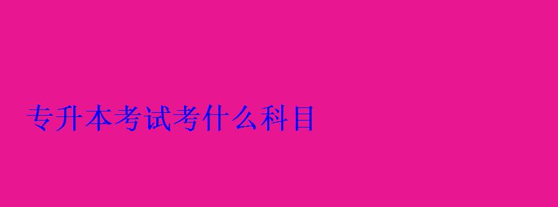 專升本考試考什么科目 專升本考試考什么科目