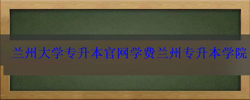 蘭州大學專升本官網學費，蘭州專升本學院