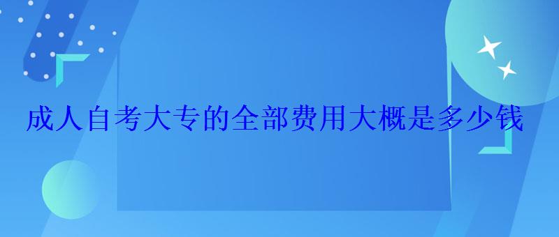 成人自考大專的全部費用大概是多少錢 成人自考大專的全部費用大概是多少錢