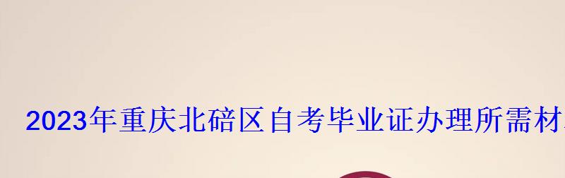 2023年重慶北碚區自考畢業證辦理所需材料 2023年重慶北碚區自考畢業證辦理所需材料