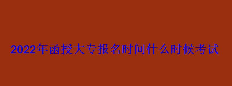 2022年函授大專報名時間什么時候考試 2022年函授大專報名時間什么時候考試