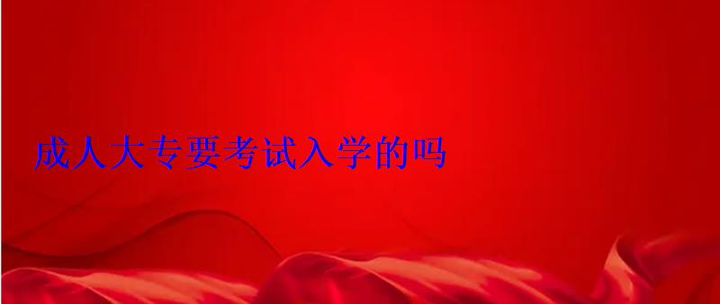 成人大專要高考嗎，成人大專要考試入學的嗎