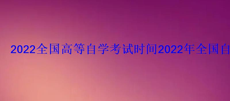 2022全國高等自學考試時間，2022年全國自學考試時間