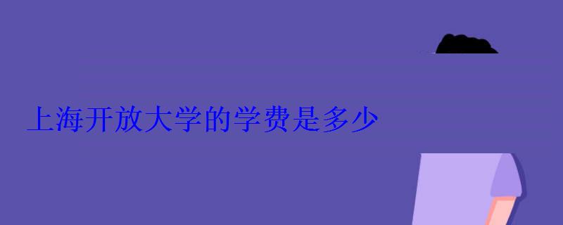 上海開放大學的學費是多少 上海開放大學的學費是多少