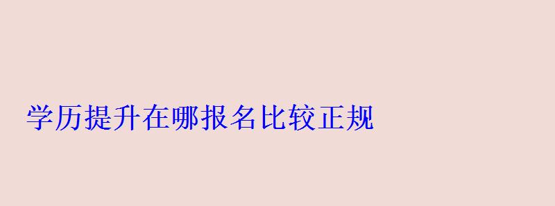學歷提升在哪報名比較正規，學歷提升在哪報名學校
