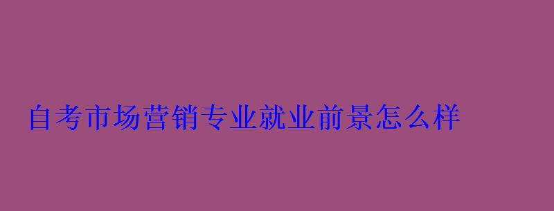 自考市場營銷專業就業前景怎么樣 自考市場營銷專業就業前景怎么樣