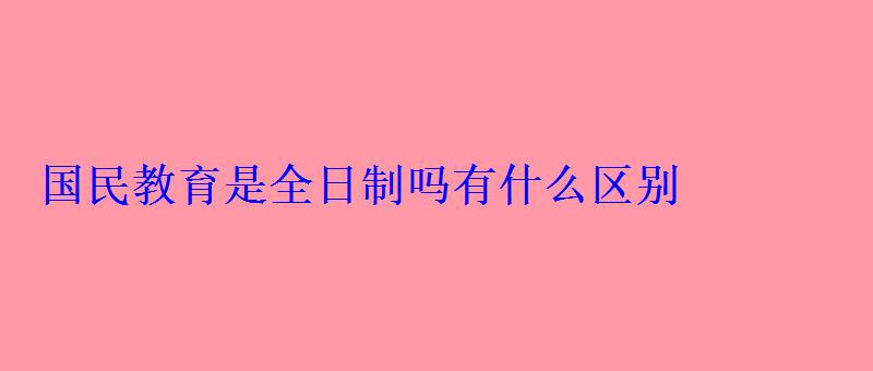 國民教育是全日制嗎有什么區別 國民教育是全日制嗎有什么區別