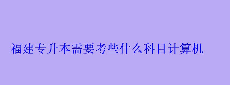 福建專升本需要考些什么科目計算機 福建專升本需要考些什么科目計算機