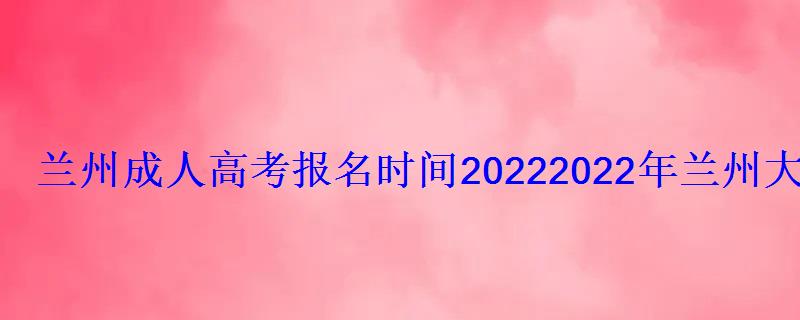 蘭州成人高考報名時間2022，2022年蘭州大學成人高等教育招生簡章解讀