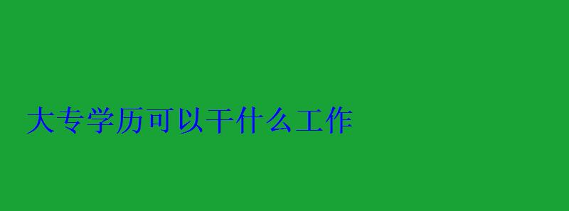 大專學歷可以干什么工作，成人大專學歷怎么自考