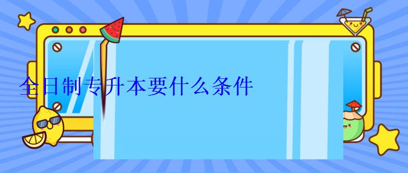 全日制專升本要什么條件 全日制專升本要什么條件