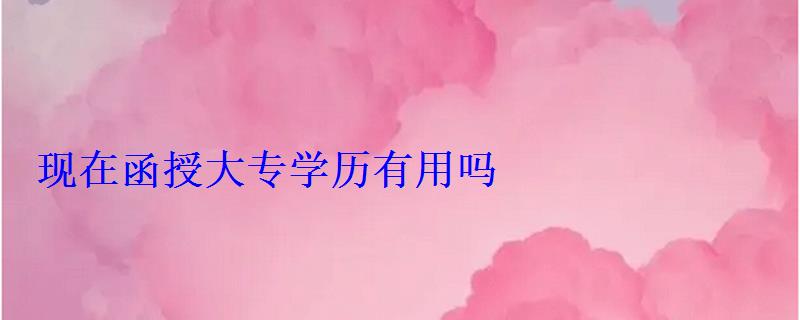 現在函授大專學歷有用嗎 現在函授大專學歷有用嗎