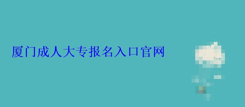 廈門成人大專報名官網(wǎng)，廈門成人大專報名入口官網(wǎng)